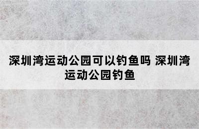 深圳湾运动公园可以钓鱼吗 深圳湾运动公园钓鱼